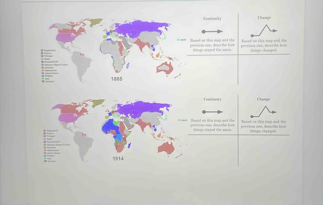 Continuity Change 
I Japan Based on this map and the Based on this map and the 
previous one, describe how previous one, describe how 
Engand, = Frn 
things stayed the same. things changed. 
I in 
Oiasun Empona/Turkory 
I fae 
I Bargiun 
I Ratly Crme_ 
1885 
Continuity Change 
= Based on this map and the Based on this map and the 
previous one, describe how 
Cogolt things stayed the same. previous one, describe how 
things changed. 
= Nemeos 
_ a _ 
Otomn Empes/Turneg 
Deman a he hiat 
a Sesn I Lped Chizes 
1914 
I Gemury