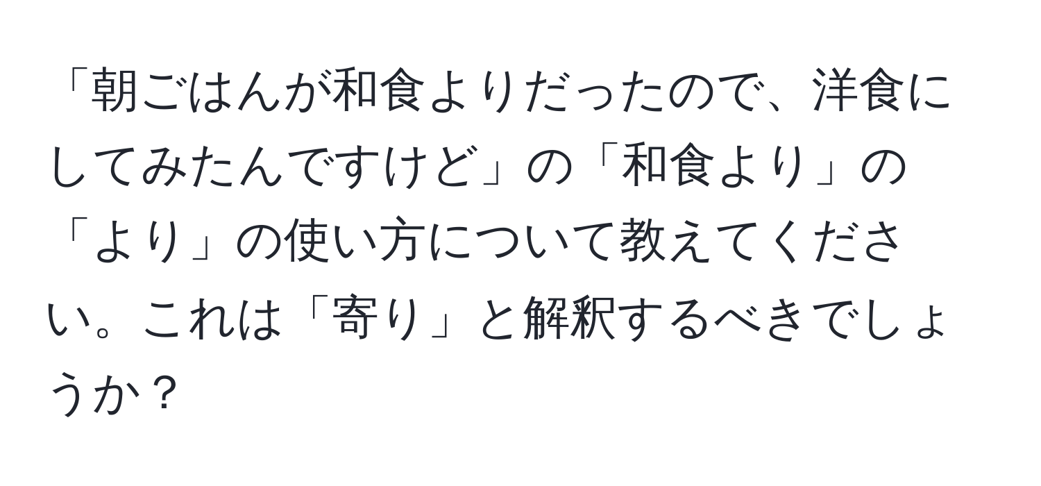 「朝ごはんが和食よりだったので、洋食にしてみたんですけど」の「和食より」の「より」の使い方について教えてください。これは「寄り」と解釈するべきでしょうか？