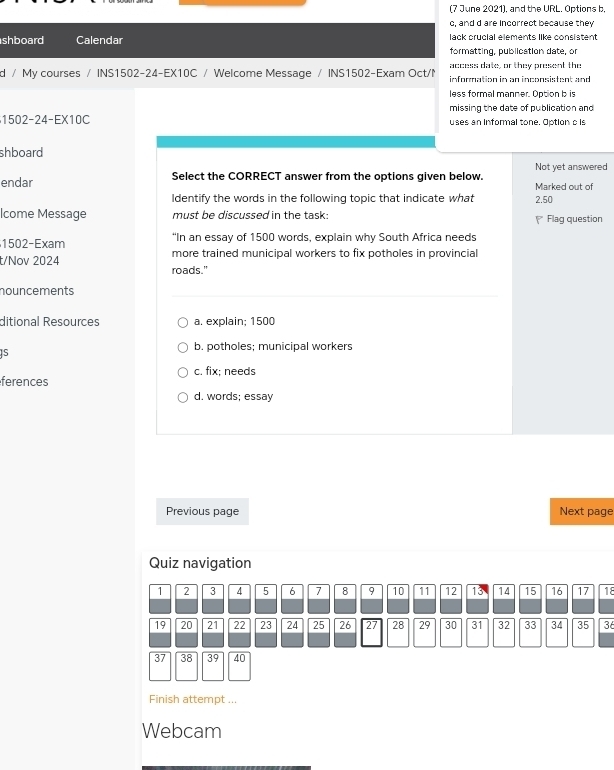 (7 June 2021), and the URL. Options b,
c, and d are Incorrect because they
shboard Calendar lack crucial elements like consistent
formatting, publication date, or
access date, or they present the
d / My courses / INS1502-24-EX10C / Welcome Message / INS1502-Exam Oct/N information in an inconsistent and
less formal manner. Option b is
missing the date of publication and
1502-24-EX10C uses an Informal tone. Option c is
shboard
endar Select the CORRECT answer from the options given below. Not yet answered
Marked out of
Identify the words in the following topic that indicate what 2.50
Icome Message must be discussed in the task: ₹ Flag question
“In an essay of 1500 words, explain why South Africa needs
1502 -Exam more trained municipal workers to fix potholes in provincial
t/Nov 2024 roads."
nouncements
ditional Resources a. explain; 1500
b. potholes; municipal workers
JS 
ferences c. fix; needs
d. words; essay
Previous page Next page
Quiz navigation
1 2 3 4 5 6 7 8 9 10 11 12 13 14 15 16 17 18
19 20 21 22 23 24 25 26 27 28 29 30 31 32 33 34 35 36
37 38 39 40
Finish attempt ...
Webcam