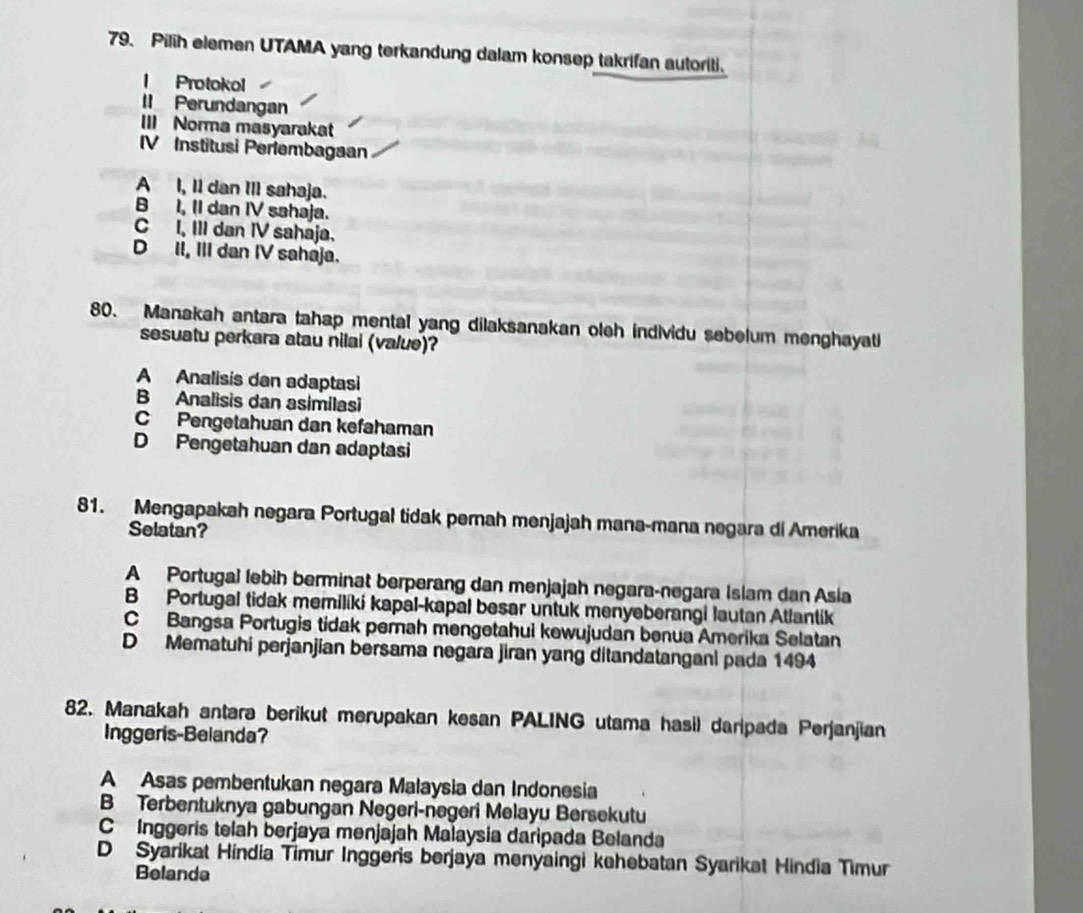 Pilih elemen UTAMA yang terkandung dalam konsep takrifan autoriti.
l Protokol
II Perundangan
III Norma masyarakat
IV Institusi Perlembagaan
A I, Il dan III sahaja.
B I, II dan IV sahaja.
C I, III dan IV sahaja.
D II, III dan IV sahaja.
80. Manakah antara tahap mental yang dilaksanakan oleh individu sebelum menghayat
sesuatu perkara atau nilai (value)?
A Analisis dan adaptasi
B Analisis dan asimilasi
C Pengetahuan dan kefahaman
D Pengetahuan dan adaptasi
81. Mengapakah negara Portugal tidak pernah menjajah mana-mana negara di Amerika
Selatan?
A Portuga) lebih berminat berperang dan menjajah negara-negara Islam dan Asia
B Portugal tidak memilíki kapal-kapal besar untuk menyeberangi lautan Atlantik
C Bangsa Portugis tidak perah mengetahui kewujudan benua Amerika Selatan
D Mematuhi perjanjian bersama negara jiran yang ditandatanganl pada 1494
82. Manakah antara berikut merupakan kesan PALING utama hasil daripada Perjanjian
Inggeris-Belanda?
A Asas pembentukan negara Malaysia dan Indonesia
B Terbentuknya gabungan Negeri-negeri Melayu Bersekutu
C Inggeris telah berjaya menjajah Malaysia daripada Belanda
D Syarikat Hindia Timur Inggeris berjaya menyaingi kehebatan Syarikat Hindia Timur
Belanda