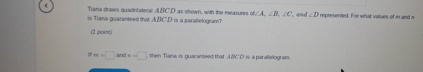 < 
Tiana draws quadrilateral  ABCD as shown, with the measures of∠ A, ∠ B, ∠ C ', and ∠ D represented. For what values of m and n
is Tiana guaranteed that ABCD is a parallelogram? 
(1 point) 
If m=□ andn=□ , then Tiana is guaranteed that ABCD is a parallelogram.