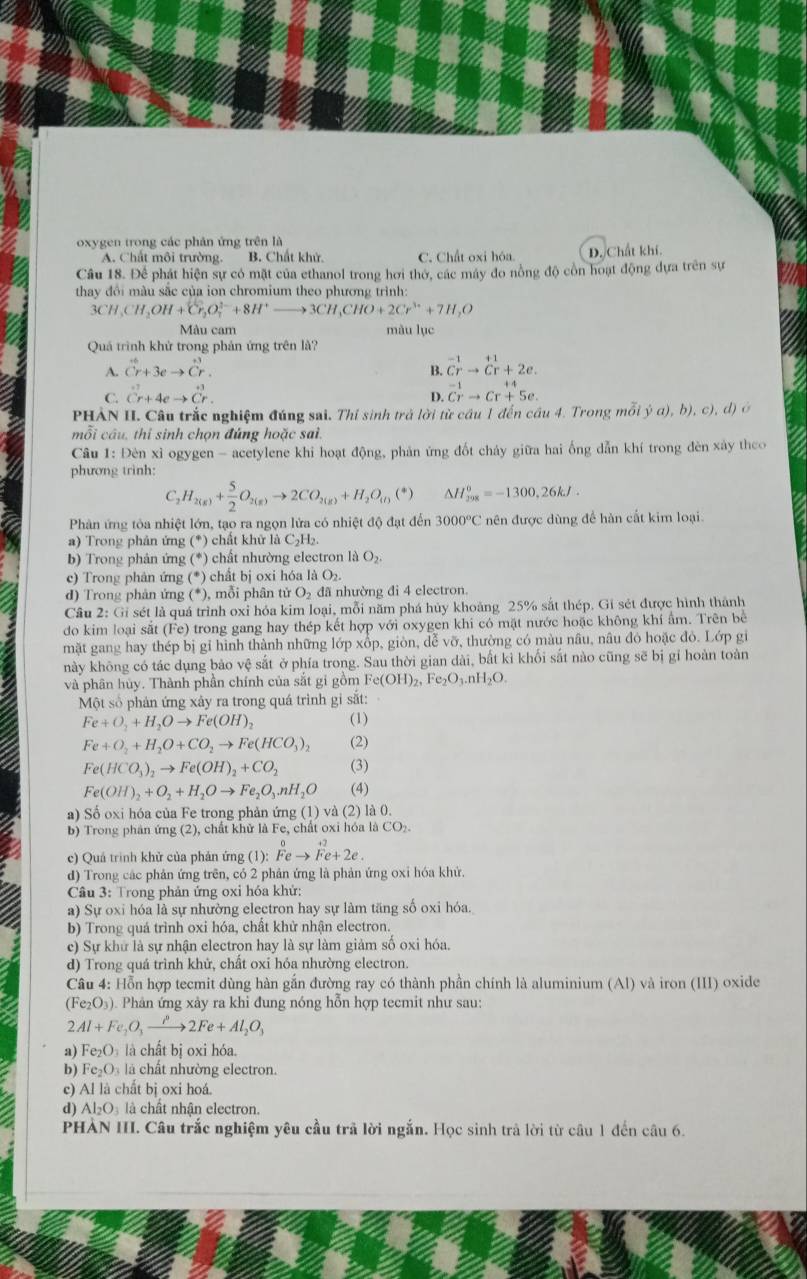 oxygen trong các phản ứng trên là
A. Chất môi trường. B. Chất khử. C. Chất oxi hóa. D. Chất khí.
Câu 18. Để phát hiện sự có mặt của ethanol trong hơi thờ, các máy đo nồng độ cồn hoạt động dựa trên sự
thay đôi màu sắc của ion chromium theo phương trình:
3CH,CH_2OH+Cr_2O_7^((2-)+8H^+)to 3CH_3CHO+2Cr^(3+)+7H_2O
Màu cam màu lục
Quá trình khử trong phản ứng trên là?
A. ^6_Cr+3eto dot Cr_r B. ^-1vector Crto^(+1)Cr+2e.
C. ^+7Cr+4eto Cr. ^-1vector Crto Cr^(+4)5e.
D.
PHẢN I. Câu trắc nghiệm đúng sai. Thí sinh trả lời từ cầu 1 đến cầu 4. Trong mỗi ja),b),c),d)
mỗi câu, thi sinh chọn đúng hoặc sai.
Câu 1: Đèn xỉ ogygen - acetylene khi hoạt động, phản ứng đốt cháy giữa hai ống dẫn khí trong đèn xày theo
phương trình:
C, H_2(g)+ 5/2 O_2(g)to 2CO_2(g)+H_2O_(l)(*) △ H_(208)^o=-1300,26kJ.
Phản ứng tòa nhiệt lớn, tạo ra ngọn lửa có nhiệt độ đạt đến 3000°C nên được dùng để hàn cất kim loại.
a) Trong phân ứng (*) chất khử là C_2H_3
b) Trong phản ứng (*) chất nhường electron là O_2.
c) Trong phân ứng (*) chất bị oxi hóa là O₂.
d) Trong phản ứng (*), mỗi phân tử O₂ đã nhường đi 4 electron.
Cầu 2: Gi sét là quá trình oxỉ hóa kim loại, mỗi năm phá hủy khoảng 25% sắt thép. Gi sét được hình thành
do kim loại sắt (Fe) trong gang hay thép kết hợp với oxygen khi có mặt nước hoặc không khí ẩm. Trên bể
mặt gang hay thép bị gỉ hình thành những lớp xốp, giòn, dễ vỡ, thường có màu nâu, nâu đỏ hoặc đỏ. Lớp gi
này không có tác dụng bảo vệ sắt ở phía trong. Sau thời gian dài, bất kì khối sắt nào cũng sẽ bị gi hoàn toàn
và phân hủy. Thành phần chính của sắt gi gồm Fe(OH)_2,Fe_2O_3.nH_2O.
Một số phản ứng xây ra trong quá trình gi sắt:
Fe+O_2+H_2Oto Fe(OH)_2 (1)
Fe+O_2+H_2O+CO_2to Fe(HCO_3)_2 (2)
Fe(HCO_3)_2to Fe(OH)_2+CO_2 (3)
Fe(OH)_2+O_2+H_2Oto Fe_2O_3nH_2O (4)
a) Số oxi hóa của Fe trong phản ứng (1) và (2) là 0.
b) Trong phản ứng (2), chất khử là Fe, chất oxi hóa là CO_2.
c) Quả trình khử của phản ứng (1): Feto Fe+2e.
d) Trong các phản ứng trên, có 2 phản ứng là phản ứng oxi hóa khử.
Câu 3: Trong phản ứng oxi hóa khử:
a) Sự oxi hóa là sự nhường electron hay sự làm tăng số oxi hóa.
b) Trong quá trình oxi hóa, chất khử nhận electron.
c) Sự khử là sự nhận electron hay là sự làm giảm số oxi hóa.
d) Trong quá trình khử, chất oxi hóa nhường electron.
Câu 4: Hỗn hợp tecmit dùng hàn gắn đường ray có thành phần chính là aluminium (Al) và iron (III) oxide
(Fe_2O_3) ). Phân ứng xảy ra khi đung nóng hỗn hợp tecmit như sau:
2Al+Fe_2O_3xrightarrow P2Fe+Al_2O_3
a) Fe_2O_3 là chất bị oxi hóa.
b) Fe_2O_3 là chất nhường electron.
c) Al là chất bị oxi hoá.
d) A I_2O l  hât nhận electron.
PHẢN III. Câu trắc nghiệm yêu cầu trã lời ngắn. Học sinh trà lời từ câu 1 đến câu 6.