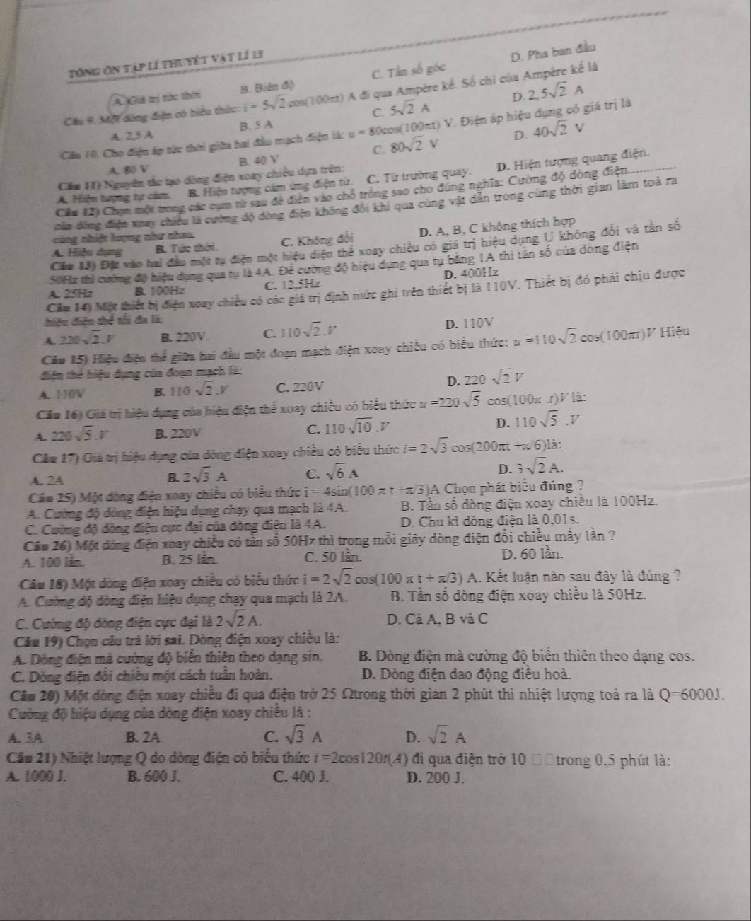 Tổng ôn tập lí thuyết vật lí 13
A. Giá trị tức thờn B. Biên độ C. Tần số góc D. Pha ban đầu
Cầu 9. Mộ đòng điện có biểu thức i=5sqrt(2)cos (100mt) A đi qua Ampère kể. Số chỉ của Ampère kế là
C. 5sqrt(2)A D. 2,5sqrt(2)A
Cầu 10. Cho điện áp tức thời giữa hai đầu mạch điện là: u=80c ps(100πt) V. Điện áp hiệu dụng có giá trị là
A. 2,5 A B. 5 A
C. 80sqrt(2)V D. 40sqrt(2)V
A. 80 V B. 40 V
A. Hiện tượng tự cảm B. Hiện tượng cảm ứng điện từ. C. Từ trường quay. D. Hiện tượng quang điện.
Căm 11) Nguyên tắc tạo dông điện xoay chiều dựa trên:
Cầu (2) Chọn một trong các cụm từ sau đề điện vào chỗ trống sao cho đúng nghĩa: Cường độ dòng điện..
của đùng điện xoay chiều là cường độ đòng điện không đổi khi qua cùng vật dẫn trong cùng thời gian làm toà ra
A. Hiệu dụng B. Tức thời. C. Không đổi D. A, B, C không thích hợp
cùng nhiệt lượng như nhau
Cầu 13) Đặc vào hai đầu một tự điện một hiệu diện thể xoay chiêu có giá trị hiệu dụng U không đổi và tần số
50Hz thủ cường độ hiệu dụng qua tụ là 4A. Để cường độ hiệu dụng qua tụ băng IA thì tân số của dòng điện
A. 25Hz B. 100Hz C. 12,5Hz D. 400Hz
Cău 14) Một thiết bị điện xoay chiều có các giá trị định mức ghi trên thiết bị là 110V. Thiết bị đó phái chịu được
hiêu diện thể tối đa là:
A. 220sqrt(2).V B. 220V. C. 110sqrt(2).V D. 110V
Cău 15) Hiệu điện thể giữa hai đầu một đoạn mạch điện xoay chiều có biểu thức: u=110sqrt(2)cos (100π t)V Hiệu
điện thể hiệu dụng của đoạn mạch là:
D. 220sqrt(2)V
A. 110V B. 110sqrt(2)J C. 220V
Cầu 16) Giá trị hiệu dụng của hiệu điện thể xoay chiều có biểu thức u=220sqrt(5)cos (100π I)VI/hat az
A 220sqrt(5).V B. 220V
C. 110sqrt(10).V
D. 110sqrt(5).V
Cău 17) Giá trị hiệu dụng của dòng điện xoay chiều có biểu thức i=2sqrt(3)cos (200π t+π /6)la
A. 24
B. 2sqrt(3)A sqrt(6)A 3sqrt(2)A.
C.
D.
Câu 25) Một dòng điện xoay chiều có biểu thức i=4sin (100π t+π /3)A A Chọn phát biểu đúng ?
A. Cường độ dòng điện hiệu dụng chạy qua mạch là 4A.  B. Tần số dòng điện xoay chiều là 100Hz.
C. Cường độ dòng điện cực đại của dòng điện là 4A. D. Chu kì dòng điện là 0,01s.
Cầu 26) Một dòng điện xoay chiều có tần số 50Hz thì trong mỗi giây dòng điện đổi chiều mấy lần ?
A. 100 lần. B. 25 lần. C. 50 lần. D. 60 lần.
Câu 18) Một dòng điện xoay chiều có biểu thức i=2sqrt(2)cos (100π t+π /3) A. Kết luận nào sau đây là đúng ?
A. Cường dộ dòng điện hiệu dụng chạy qua mạch là 2A.  B. Tần số dòng điện xoay chiều là 50Hz.
C. Cường độ dòng điện cực đại là 2sqrt(2)A. D. Cả A, B và C
Câu 19) Chọn câu trả lời sai. Dòng điện xoay chiều là:
A. Dòng điện mà cường độ biển thiên theo dạng sin.  B. Dòng điện mà cường độ biến thiên theo dạng cos.
C. Dòng điện đổi chiêu một cách tuần hoàn. D. Dòng điện dao động điều hoà.
Cầu 20) Một dòng điện xoay chiều đí qua điện trở 25 Ωtrong thời gian 2 phút thì nhiệt lượng toà ra là Q=6000J.
Cường độ hiệu dụng của dòng điện xoay chiếu là :
A. 3A B. 2A C. sqrt(3)A sqrt(2)A
D.
Câu 21) Nhiệt lượng Q do dòng điện có biểu thức i=2cos 120r(A) đi qua điện trở 10 Độtrong 0,5 phút là:
A. 1000 J. B. 600 J. C. 400 J. D. 200 J.