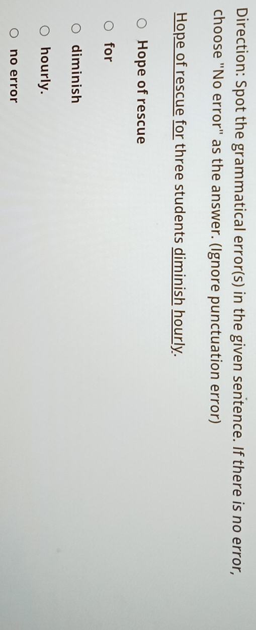 Direction: Spot the grammatical error(s) in the given sentence. If there is no error, 
choose "No error" as the answer. (Ignore punctuation error) 
Hope of rescue for three students diminish hourly. 
Hope of rescue 
for 
diminish 
hourly. 
no error
