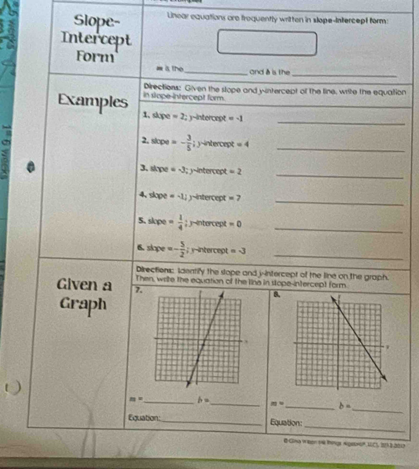 Slope- 
Lnear equations are froquently written in slope-Intercept form: 
Intercept 
Form 
m athe_ and à is the_ 
Directions: Given the stope and yintercept of the line, write the equation 
in stope-intercept form. 
Examples 1. slupe =2;y-inte
a Intercent =-1 __ 
2. slope) =- 3/5 ; yintercept=4
_ 
3. sipe =-3; y intercept =2
_ 
4, slope =-1 intercept =7 
5. slope = 1/4 ; y-intercept =0 _ 
6. slope =- 5/2 ; intercept =-3 _ 
Directions: Identify the slope and j-intercept of the line on the graph. 
Then, write the equation of the line in stope-intercept form. 
Given a 7. 
Graph 
8.
m=
__ h=
_
m°
_ b=
_ 
Equation: _Equation: 
@ Gna W Ben sA BPgr Algebio', IEC1, 2 3 2017