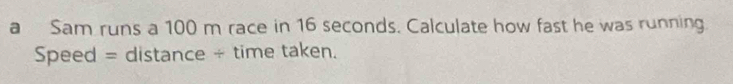 a Sam runs a 100 m race in 16 seconds. Calculate how fast he was running 
Speed = distance ÷ time taken.