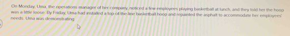 On Monday, Uma, the operations manager of her company, noticed a few employees playing basketball at lunch, and they told her the hoop 
was a little loose. By Friday, Uma had installed a top-of-the-line basketball hoop and repainted the asphalt to accommodate her employees' 
needs. Uma was demonstrating