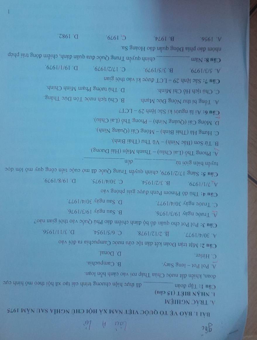 bảo vệ tó quốc việt nam xã hội chủ nghĩa sau năm 1975
A. trác nghiệm
1. NHậN BIÉT (15 câu)
Câu 1: Tập đoàn_ đã thực hiện chương trình cải tạo xã hội theo mô hình cực
đoan, khiến đất nước Chùa Tháp rơi vào cảnh hỗn loạn.
A. Pol Pot - leng Sary. B. Campuchia.
C. Hitler. D. Donal.
Câu 2: Mặt trận Đoàn kết dân tộc cứu nước Campuchia ra đời vào
A. 30/4/1977. B. 2/12/1978. C. 6/5/1954. D. 3/11/1956.
Câu 3: Pol Pot cho quân đổ bộ đánh chiếm đảo Phú Quốc vào thời gian nào?
A. Trước ngày 19/3/1976. B. Sau ngày 19/3/1976.
C. Trước ngày 30/4/1977. D. Sau ngày 30/4/1977.
Câu 4: Thủ đô Phnom Penh được giải phóng vào
A. 7/1/1979. B. 3/2/1954. C. 30/4/1975. D. 19/8/1979.
Câu 5: Sáng 17/2/1979, chính quyền Trung Quốc đã mở cuộc tiến công quy mô lớn dọc
tuyển biên giới từ_ dén
_.
A. Phong Thổ (Lai Châu) - Thanh Miện (Hải Dương).
B. Từ Sơn (Bắc Ninh) - Vũ Thư (Thái Bình).
C. Hưng Hà (Thái Bình) - Móng Cái (Quảng Ninh).
D. Móng Cái (Quảng Ninh) - Phong Thổ (Lai Châu).
Cu 6: Ai là người kí Sắc lệnh 29 - LCT?
A. Tổng bí thư Nông Đức Mạnh. B. Chủ tịch nước Tôn Đức Thắng.
C. Chủ tịch Hồ Chí Minh. D. Thủ tướng Phạm Minh Chính.
Cầu 7: Sắc lệnh 29 - LCT được kí vào thời gian
A. 5/3/1979. B. 3/5/1979. C. 17/2/1979. D. 19/1/1979.
Câu 8: Năm_ chính quyền Trung Quốc đưa quân đánh, chiếm đóng trái phép
nhóm đảo phía Đông quần đảo Hoàng Sa.
A. 1956. B. 1974. C. 1979. D. 1982.