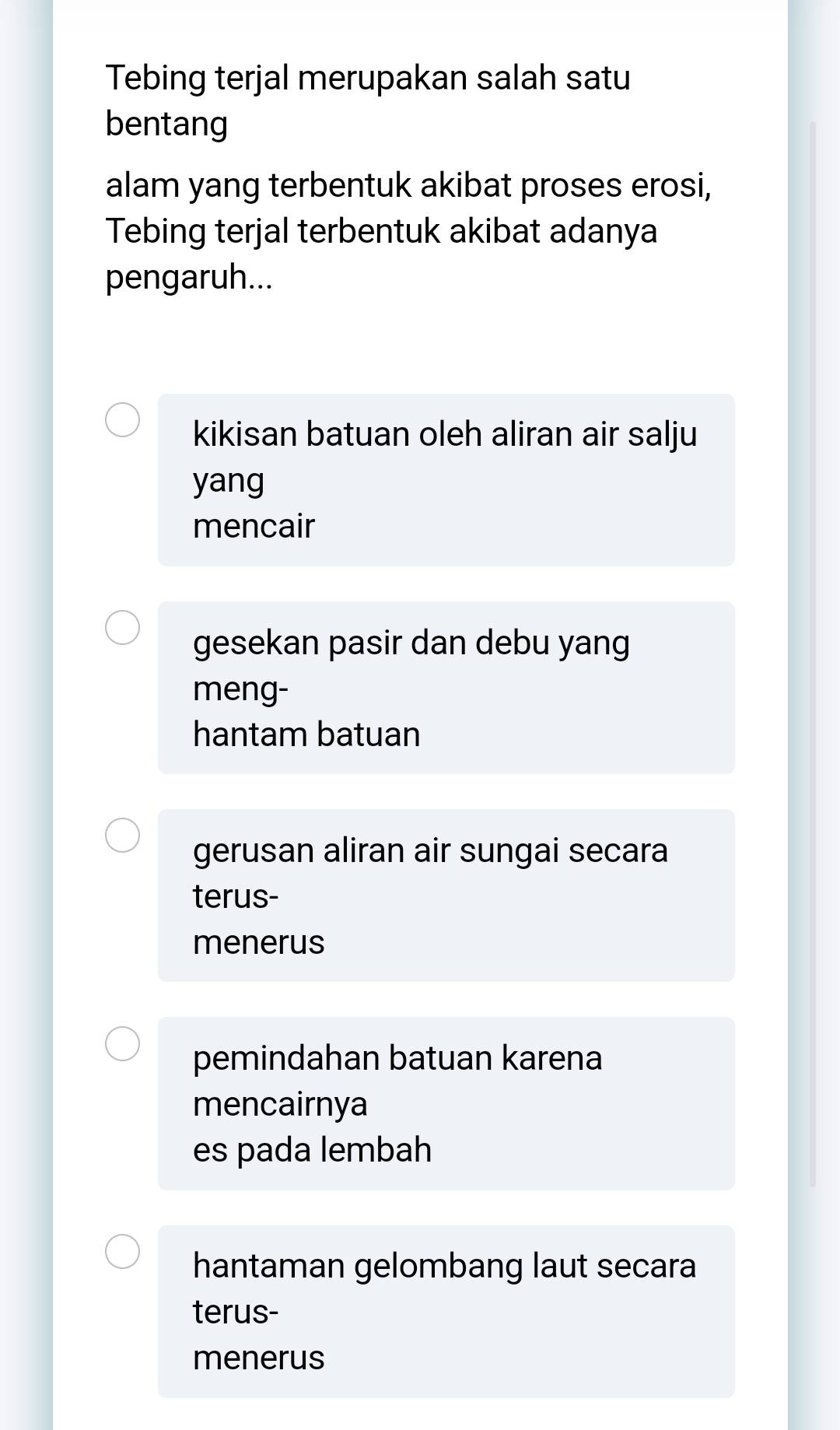 Tebing terjal merupakan salah satu
bentang
alam yang terbentuk akibat proses erosi,
Tebing terjal terbentuk akibat adanya
pengaruh...
kikisan batuan oleh aliran air salju
yang
mencair
gesekan pasir dan debu yang
meng-
hantam batuan
gerusan aliran air sungai secara
terus-
menerus
pemindahan batuan karena
mencairnya
es pada lembah
hantaman gelombang laut secara
terus-
menerus