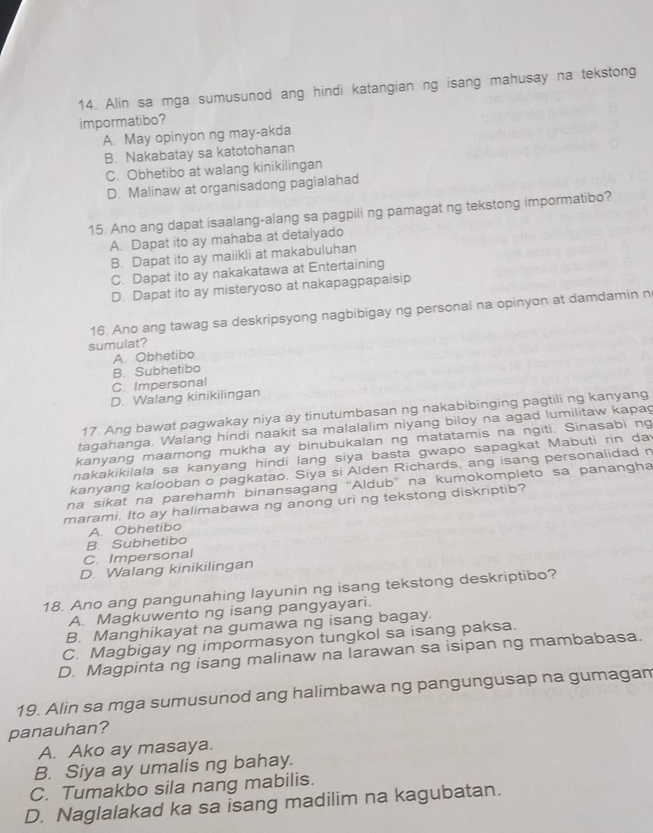 Alin sa mga sumusunod ang hindi katangian ng isang mahusay na tekstong
impormatibo?
A. May opinyon ng may-akda
B. Nakabatay sa katotohanan
C. Obhetibo at walang kinikilingan
D. Malinaw at organisadong paglalahad
15. Ano ang dapat isaalang-alang sa pagpili ng pamagat ng tekstong impormatibo?
A. Dapat ito ay mahaba at detalyado
B. Dapat ito ay maiikli at makabuluhan
C. Dapat ito ay nakakatawa at Entertaining
D. Dapat ito ay misteryoso at nakapagpapaisip
16. Ano ang tawag sa deskripsyong nagbibigay ng personal na opinyon at damdamin n
sumulat?
A. Obhetibo
B. Subhetibo
C. Impersonal
D. Walang kinikilingan
17. Ang bawat pagwakay niya ay tinutumbasan ng nakabibinging pagtili ng kanyang
tagahanga. Walang hindi naakit sa malalalim niyang biloy na agad lumilitaw kapag
kanyang maamong mukha ay binubukalan ng matatamis na ngiti. Sinasabi ng
nakakikilala sa kanyang hindi lang siya basta gwapo sapagkat Mabuti rin day
kanyang kalooban o pagkatao. Siya si Alden Richards, ang isang personalidad n
na sikat na parehamh binansagang 'Aldub' na kumokompleto sa panangha
marami. Ito ay halimabawa ng anong uri ng tekstong diskriptib?
A. Obhetibo
B. Subhetibo
C. Impersonal
D. Walang kinikilingan
18. Ano ang pangunahing layunin ng isang tekstong deskriptibo?
A. Magkuwento ng isang pangyayari.
B. Manghikayat na gumawa ng isang bagay.
C. Magbigay ng impormasyon tungkol sa isang paksa.
D. Magpinta ng isang malinaw na larawan sa isipan ng mambabasa.
19. Alin sa mga sumusunod ang halimbawa ng pangungusap na gumagam
panauhan?
A. Ako ay masaya.
B. Siya ay umalis ng bahay.
C. Tumakbo sila nang mabilis.
D. Naglalakad ka sa isang madilim na kagubatan.