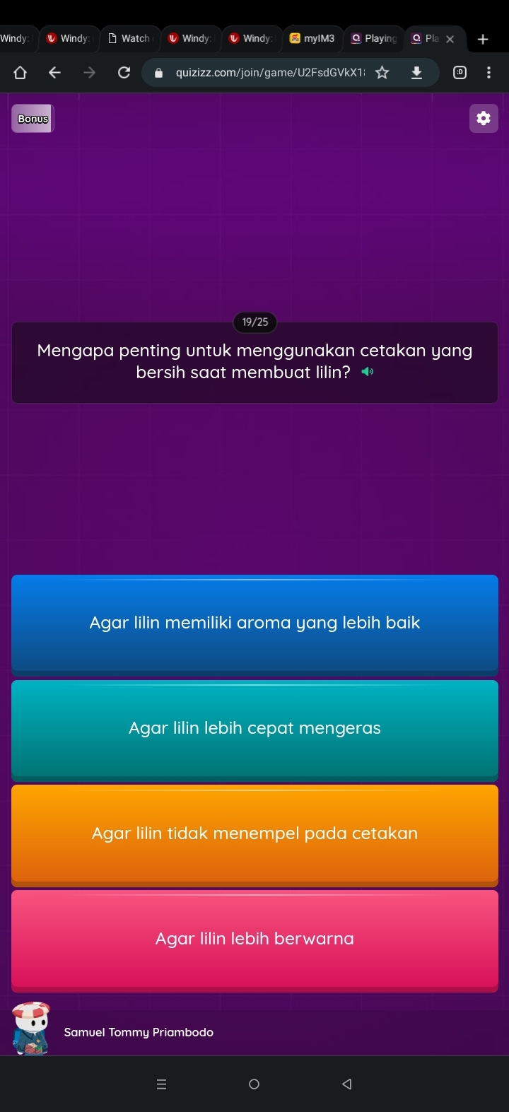 Windy Windy Watch Windy Windy mylM3 Q Playin Pl
quizizz.com/join/game/U2FsdGVkX1|
Bonus
19/25
Mengapa penting untuk menggunakan cetakan yang
bersih saat membuat lilin?
Agar lilin memiliki aroma yang lebih baik
Agar lilin lebih cepat mengeras
Agar lilin tidak menempel pada cetakan
Agar lilin lebih berwarna
Samuel Tommy Priambodo
<