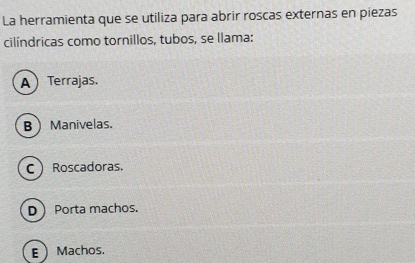 La herramienta que se utiliza para abrir roscas externas en piezas
cilíndricas como tornillos, tubos, se llama:
A  Terrajas.
BManivelas.
C  Roscadoras.
D Porta machos.
E  Machos.