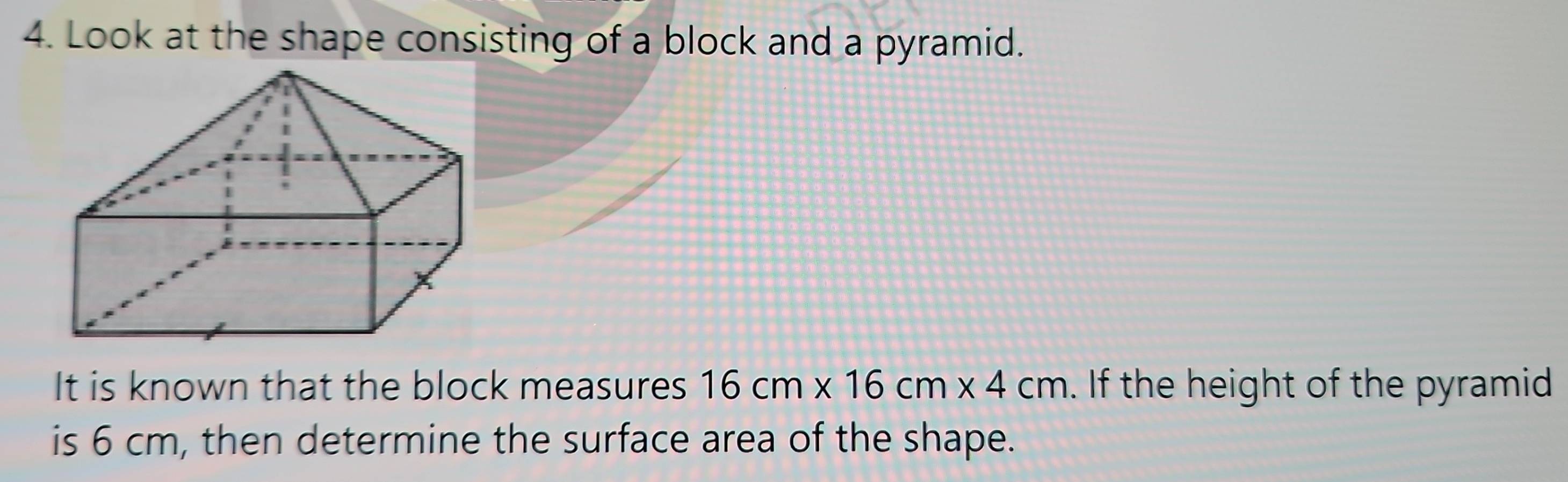 Look at the shape consisting of a block and a pyramid. 
It is known that the block measures 16cm* 16cm* 4cm. If the height of the pyramid 
is 6 cm, then determine the surface area of the shape.