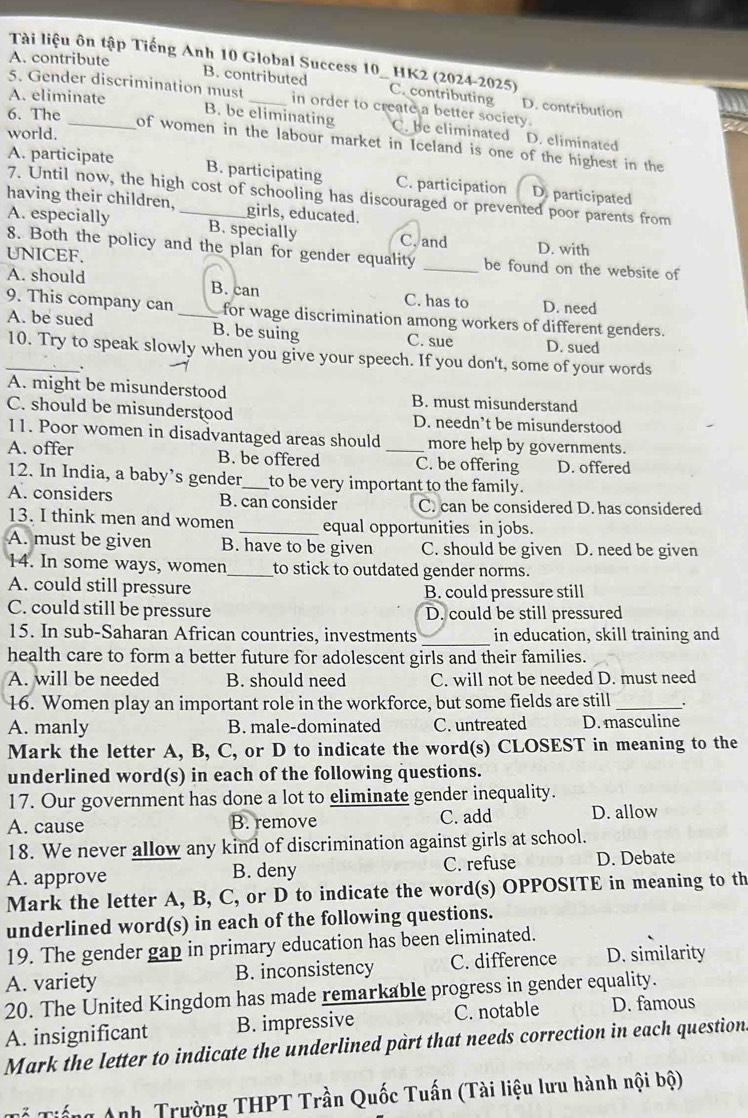 Tài liệu ôn tập Tiếng Anh 10 Global Success 10 HK2 (2024-2025)
A. contribute B. contributed C. contributing D. contribution
A. eliminate
5. Gender discrimination must in order to create a better society.
6. The
B. be eliminating C. be eliminated D. eliminated
world.
of women in the labour market in Iceland is one of the highest in the
A. participate
B. participating C. participation D. participated
7. Until now, the high cost of schooling has discouraged or prevented poor parents from
having their children, _girls, educated.
A. especially B. specially C. and D. with
8. Both the policy and the plan for gender equality _be found on the website of
UNICEF.
A. should B. can C. has to D. need
9. This company can for wage discrimination among workers of different genders.
A. be sued _B. be suing C. sue D. sued
_10. Try to speak slowly when you give your speech. If you don't, some of your words
.
A. might be misunderstood B. must misunderstand
C. should be misunderstood D. needn’t be misunderstood
11. Poor women in disadvantaged areas should more help by governments.
A. offer B. be offered _C. be offering D. offered
12. In India, a baby’s gender _to be very important to the family.
A. considers B. can consider C. can be considered D. has considered
13. I think men and women _equal opportunities in jobs.
A. must be given B. have to be given C. should be given D. need be given
14. In some ways, women_ to stick to outdated gender norms.
A. could still pressure B. could pressure still
C. could still be pressure D. could be still pressured
_
15. In sub-Saharan African countries, investments in education, skill training and
health care to form a better future for adolescent girls and their families.
A. will be needed B. should need C. will not be needed D. must need
16. Women play an important role in the workforce, but some fields are still_
A. manly B. male-dominated C. untreated D. masculine
Mark the letter A, B, C, or D to indicate the word(s) CLOSEST in meaning to the
underlined word(s) in each of the following questions.
17. Our government has done a lot to eliminate gender inequality.
A. cause B. remove C. add D. allow
18. We never allow any kind of discrimination against girls at school.
A. approve B. deny C. refuse D. Debate
Mark the letter A, B, C, or D to indicate the word(s) OPPOSITE in meaning to th
underlined word(s) in each of the following questions.
19. The gender gap in primary education has been eliminated.
A. variety B. inconsistency C. difference D. similarity
20. The United Kingdom has made remarkable progress in gender equality.
A. insignificant B. impressive C. notable D. famous
Mark the letter to indicate the underlined part that needs correction in each question.
T ể Tiế ng Anh, Trường THPT Trần Quốc Tuấn (Tài liệu lưu hành nội bộ)