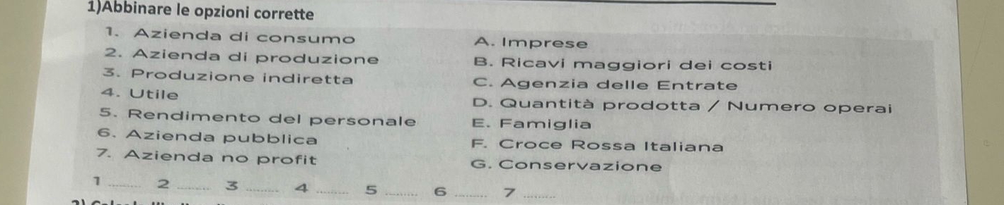 1)Abbinare le opzioni corrette
1. Azienda di consumo A. Imprese
2. Azienda di produzione B. Ricavi maggiori dei costi
3. Produzione indiretta C. Agenzia delle Entrate
4. Utile D. Quantità prodotta / Numero operai
5. Rendimento del personale E. Famiglia
6. Azienda pubblica F. Croce Rossa Italiana
7. Azienda no profit G. Conservazione
1 _2 _3 _4 _5 _6 7_