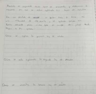 Analian e siquente case aoe se presenta y determing bo 
monera en go se eston aplicando las leyes do newton. 
En un portdo de bea al pecher bao h box ca 
uan vebadad do 144 Km/h y el belodo gol pes can 
horo sricenk para crucar tob el campo del juege baok 
Wego, a les gradas. 
como se aphen t0 promen ley te meaton 
Come se ega aplcands la segand ley de newler 
Como se moeshra la tercmo loy de meaton