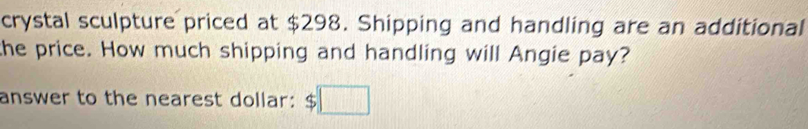 crystal sculpture priced at $298. Shipping and handling are an additional 
the price. How much shipping and handling will Angie pay? 
answer to the nearest dollar: $□