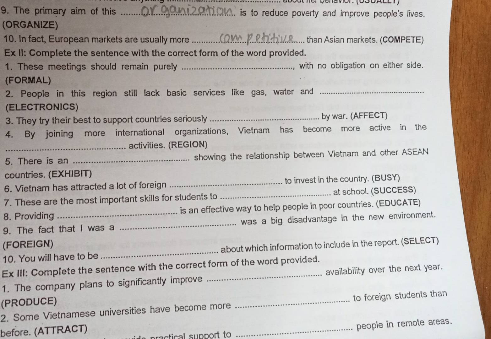 about ner benavor. (000AllT) 
9. The primary aim of this _. is to reduce poverty and improve people's lives. 
(ORGANIZE) 
10. In fact, European markets are usually more _than Asian markets. (COMPETE) 
Ex II: Complete the sentence with the correct form of the word provided. 
1. These meetings should remain purely _with no obligation on either side. 
(FORMAL) 
2. People in this region still lack basic services like gas, water and_ 
(ELECTRONICS) 
3. They try their best to support countries seriously _by war. (AFFECT) 
4. By joining more international organizations, Vietnam has become more active in the 
_activities. (REGION) 
5. There is an _showing the relationship between Vietnam and other ASEAN 
countries. (EXHIBIT) 
6. Vietnam has attracted a lot of foreign _to invest in the country. (BUSY) 
7. These are the most important skills for students to _at school. (SUCCESS) 
8. Providing _is an effective way to help people in poor countries. (EDUCATE) 
9. The fact that I was a _was a big disadvantage in the new environment. 
(FOREIGN) 
10. You will have to be _about which information to include in the report. (SELECT) 
Ex III: Complete the sentence with the correct form of the word provided. 
1. The company plans to significantly improve _availability over the next year. 
(PRODUCE) 
2. Some Vietnamese universities have become more _to foreign students than 
ractical support to _people in remote areas. 
before. (ATTRACT)