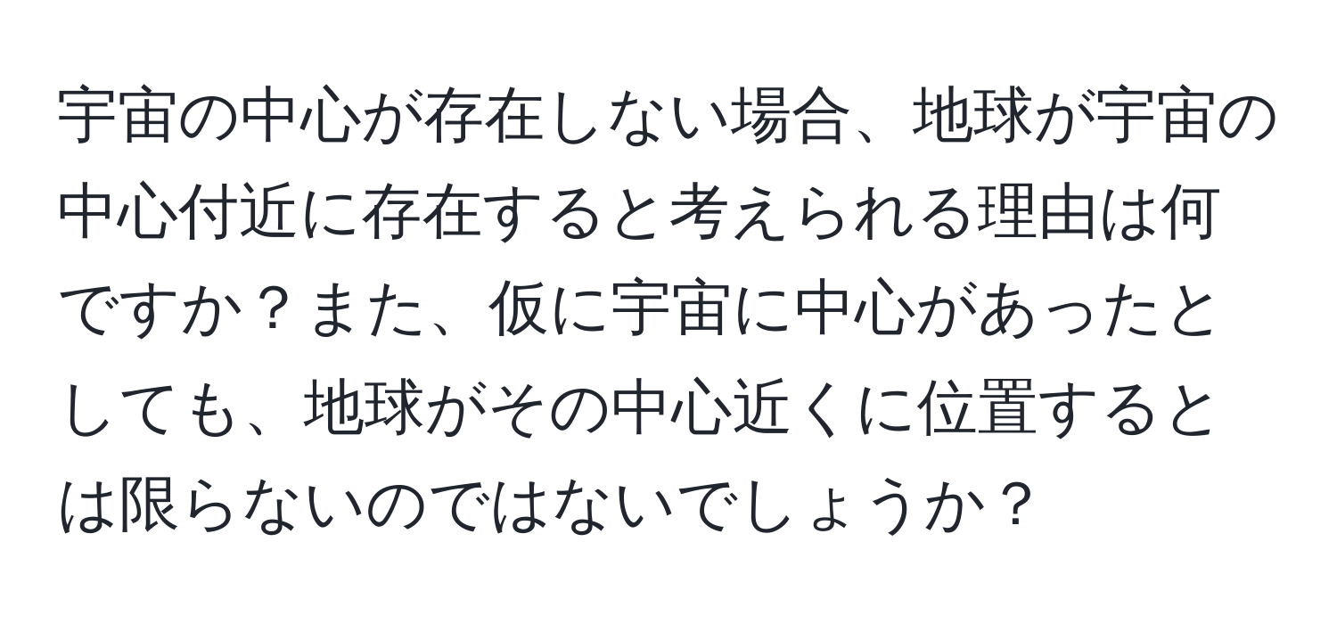 宇宙の中心が存在しない場合、地球が宇宙の中心付近に存在すると考えられる理由は何ですか？また、仮に宇宙に中心があったとしても、地球がその中心近くに位置するとは限らないのではないでしょうか？