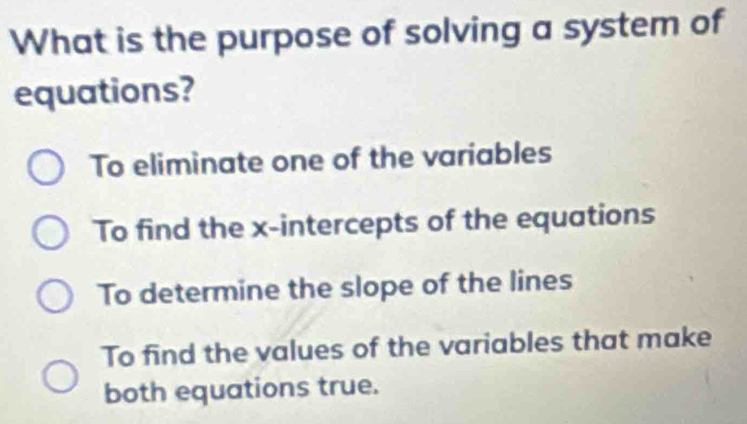 What is the purpose of solving a system of
equations?
To eliminate one of the variables
To find the x-intercepts of the equations
To determine the slope of the lines
To find the values of the variables that make
both equations true.