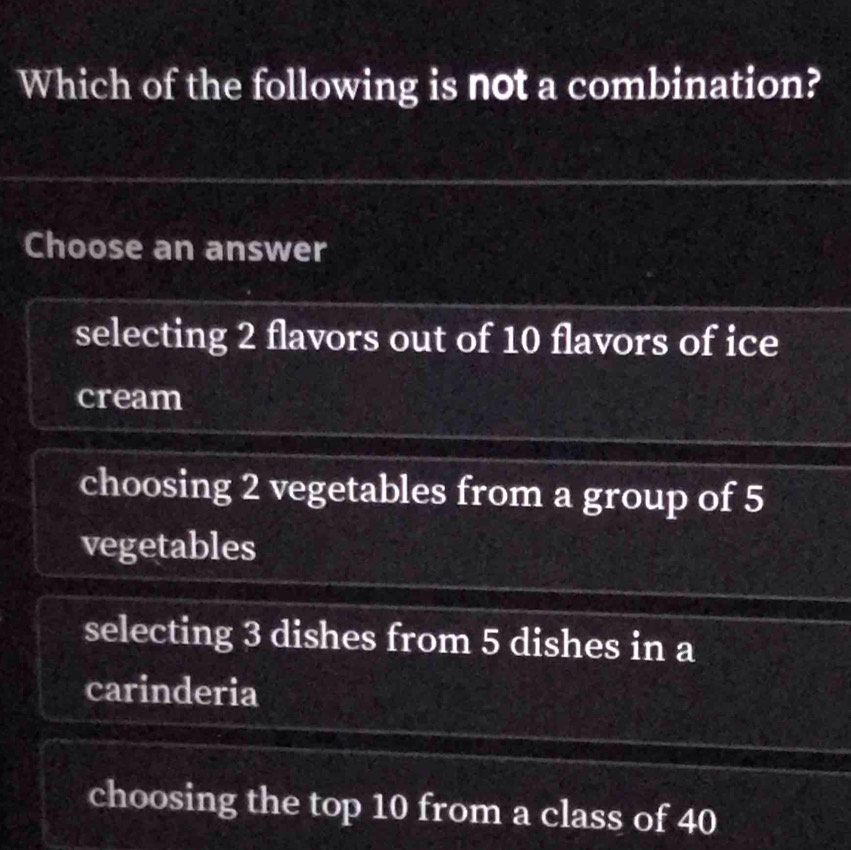 Which of the following is not a combination?
Choose an answer
selecting 2 flavors out of 10 flavors of ice
cream
choosing 2 vegetables from a group of 5
vegetables
selecting 3 dishes from 5 dishes in a
carinderia
choosing the top 10 from a class of 40