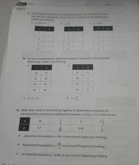 hame _Date_ Periad_
Leason 9
4. Use the given equations to complete each table. Then determine whether
Explain your thinking. each equation represents a proportional or nomproportional relation ship. y=2x+2 b y= x/2  c mu =0.75s

5. For each representation, determine whether it represents a proportional
relationship. Explain your thinking
b
 
 
 
 
C y=z+3 d y= x/5 
6. Jada, Kiran, and Lin are working together to determine an equation to
represent the proportional relationship between 2 and y in the table shown.
a Jada writes the equation y=20x Is she correct? Explain your thinking.
b Kiran writes the equation y= 20/x  Is he correct? Explain your thinking.
C Lin writes the equation y=0.05x. Is she correct? Explain your thinking.