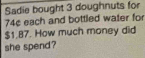 Sadie bought 3 doughnuts for
74¢ each and bottled water for
$1.87. How much money did 
she spend?