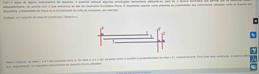 Com o apoio de alguns instrumentos de desenho, é possível esboçar algumas construções elementares utilizando-se, para tal, a técnica axiomática que permas que os deser 
adequadamente, de acordo com o que preconiza as leis da Geometria Euclidiana Plana. É importante assumir como premissa as propriedades dos instrumentos utilizados como os ângulos dos 
esquadros, a lineandade da régua ou a circularidade da volta do compasso, por exemplo. 
A seguir, um conjunto de retas foi construído. Observe-o 
. 
4 
Nesse conjunto, as retas r, s e t são paralelas entre si. As retas x, y e z são paralelas entre si também e perpendiculares às retas r e t, respectivamente. Para fazer essa construção, é possível afirma 3 
que, seguramente, os seguintes instrumentos de desenho foram utilizados: 
η