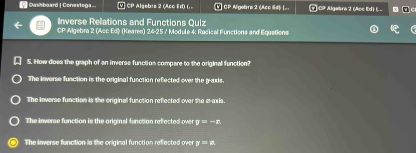 Dashboard | Conestoga... CP Algebra 2 (Acc Ed) (... v CP Algebra 2 (Acc Ed) (... v CP Algebra 2 (Acc Ed) (... c
Inverse Relations and Functions Quiz
CP Algebra 2 (Acc Ed) (Keares) 24-25 / Module 4: Radical Functions and Equations
5. How does the graph of an inverse function compare to the original function?
The inverse function is the original function reflected over the y-axis.
The inverse function is the original function reflected over the x-axis.
The inverse function is the original function reflected over y=-x.
The inverse function is the original function reflected over y=x.