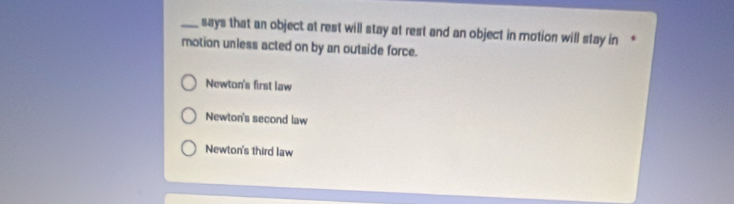 says that an object at rest will stay at rest and an object in motion will stay in 
motion unless acted on by an outside force.
Newton's first law
Newton's second law
Newton's third law