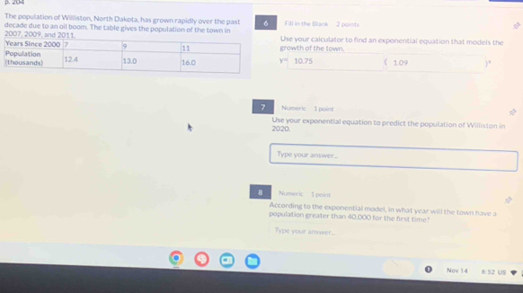 204 
The population of Willliston, North Dakota, has grown rapidly over the past 6 Fill in the Blank 2 points 
2007, 2009, and 201 decade due to an oil boom. The table gives the population of the town in Use your calculator to find an exponential equation that models the 
growth of the town.
y= 10.75 ( 1.09 )" 
7 Numeric 1 point 
Use your exponential equation to predict the population of Williston in 
2020. 
Type your answer... 
8 Numeric 1 point 
According to the exponential model, in what year will the town have a 
population greater than 40,000 for the first time? 
Type your answer.. 
Nov 14 6:52 US