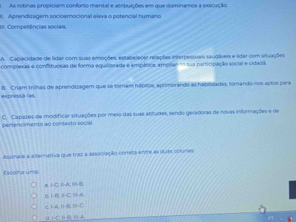 AAs rotinas propiciam conforto mental e atribuições em que dominamos a execução
11. Aprendizagem socioemocional eleva o potencial humano.
III. Competências sociais.
A. Capacidade de lidar com suas emoções, estabelecer relações interpessoais saudáveis e lidar com situações
complexas e conflituosas de forma equilibrada e empática, ampliando sua participação social e cidadã.
B. Criam trilhas de aprendizagem que se tornam hábitos, aprimorando as habilidades, tomando-nos aptos para
expressá-las.
C. Capazes de modificar situações por meio das suas atitudes, sendo geradoras de novas informações e de
pertencimento ao contexto social
Assinale a alternativa que traz a associação correta entre as duas colunas:
Escolna uma
a. I-C; II-A; ⅢII- B.
b. I-B; II-C; III-A.
c. I-A, I-B, III-C
d 1-C. I-B. III-A