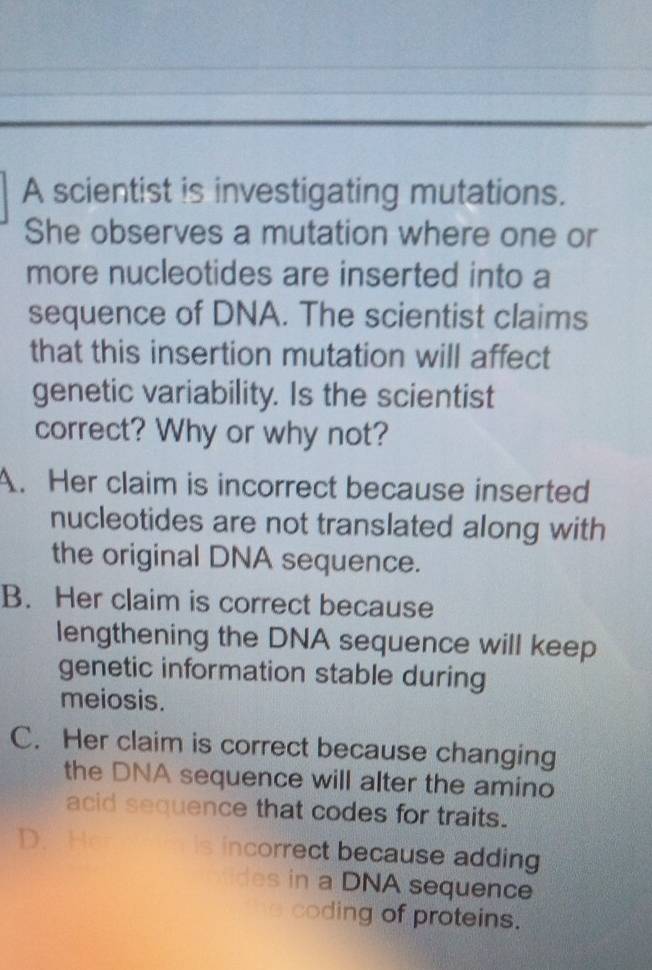 A scientist is investigating mutations.
She observes a mutation where one or
more nucleotides are inserted into a
sequence of DNA. The scientist claims
that this insertion mutation will affect
genetic variability. Is the scientist
correct? Why or why not?
A. Her claim is incorrect because inserted
nucleotides are not translated along with
the original DNA sequence.
B. Her claim is correct because
lengthening the DNA sequence will keep
genetic information stable during
meiosis.
C. Her claim is correct because changing
the DNA sequence will alter the amino
acid sequence that codes for traits.
D. Hc is incorrect because adding
des in a DNA sequence
coding of proteins.