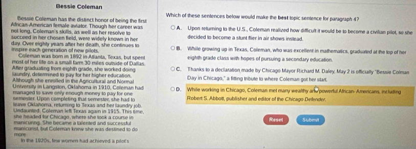 Bessie Coleman
Which of these sentences below would make the best topic sentence for paragraph 4?
Bessie Coleman has the distinct honor of being the first
African-American female aviator. Though her career was A. Upon returning to the U.S., Coleman realized how difficult it would be to become a civilian pilot, so she
not long. Coleman's skills, as well as her resolve to decided to become a stunt flier in air shows instead.
succeed in her chosen field, were widely known in her
day. Over eighty years after her death, she continues to
inspire each generation of new pilots. B. While growing up in Texas, Coleman, who was excellent in mathematics, graduated at the top of her
Coleman was born in 1892 in Atlanta, Texas, but spent eighth grade class with hopes of pursuing a secondary education.
most of her life on a small farm 30 miles outside of Dallas.
After graduating from eighth grade, she worked doing C. Thanks to a declaration made by Chicago Mayor Richard M. Daley, May 2 is officially ''Bessie Colman
laundry, determined to pay for her higher education.
Although she enrolled in the Agricultural and Normal Day in Chicago," a fitting tribute to where Coleman got her start.
University in Langston, Oklahoma in 1910, Coleman had D. While working in Chicago, Coleman met many wealthy and powerful African-Amercans, including
managed to save only enough money to pay for one 
semester. Upon completing that semester, she had to Robert S. Abbott, publisher and editor of the Chicago Defender.
leave Okiahoma, returning to Texas and her laundry job.
Undaunted, Coleman left Texas again in 1915. This time.
she headed for Chicago, where she took a course in
manicuring. She became a talented and successful Reset Submit
manicunst, but Coleman knew she was destined to do
more
In the 1920s, few women had achieved a pilot's