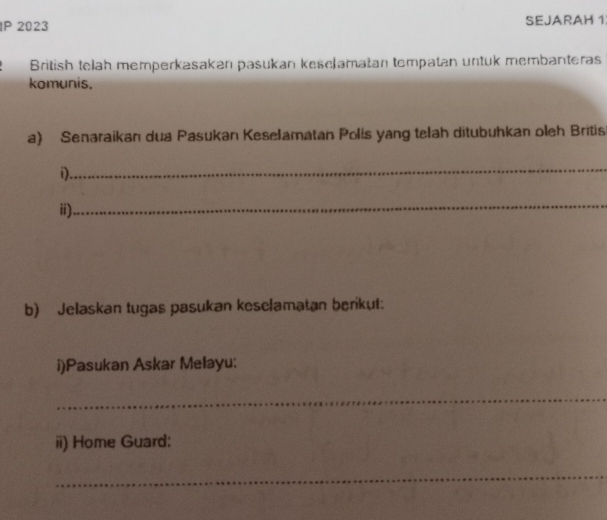 IP 2023 SEJARAH 1 
British telah memperkasakan pasukan kesclamatan tompatan untuk membanteras 
komunis. 
a) Senaraikan dua Pasukan Keselamatan Polis yang telah ditubuhkan oleh Britis 
_ 
i). 
ii) 
_ 
b) Jelaskan tugas pasukan keselamatan berikut: 
i)Pasukan Askar Melayu: 
_ 
ii) Home Guard: 
_