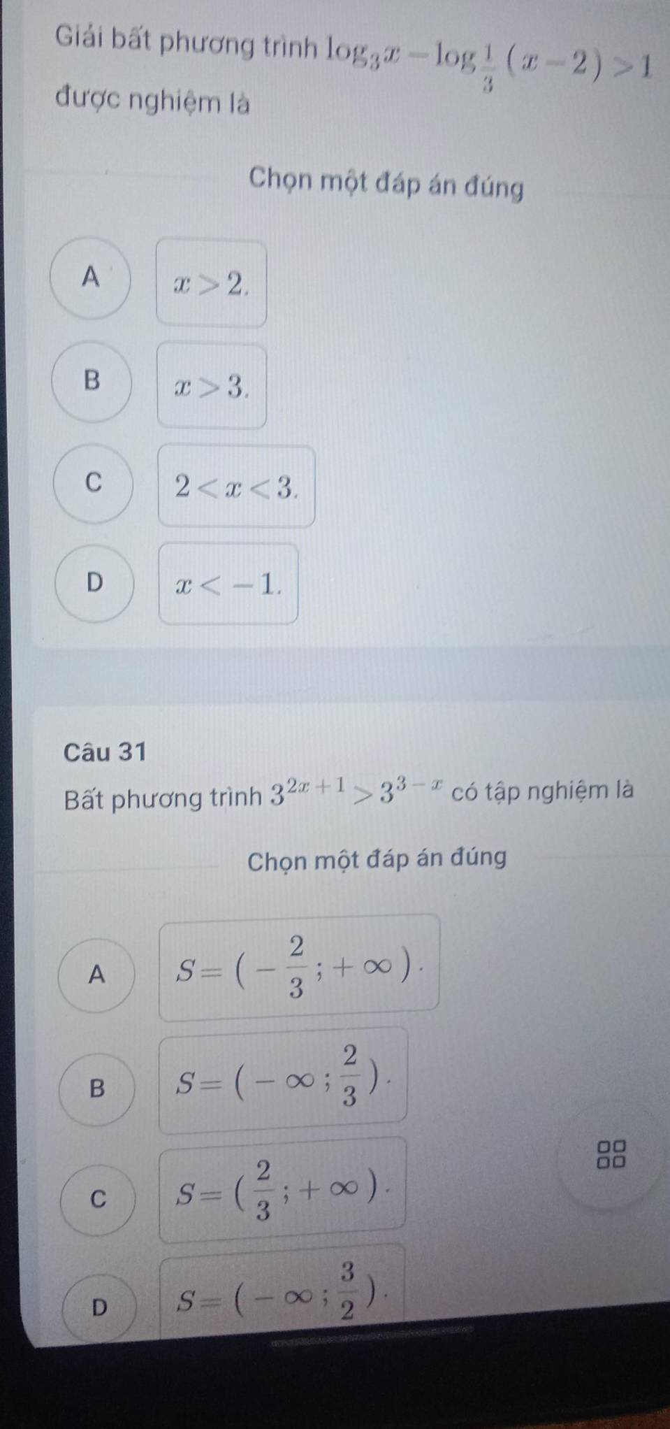 Giải bất phương trình log _3x-log  1/3 (x-2)>1
được nghiệm là
Chọn một đáp án đúng
A x>2.
B x>3.
C 2 .
D x . 
Câu 31
Bất phương trình 3^(2x+1)>3^(3-x) có tập nghiệm là
Chọn một đáp án đúng
A S=(- 2/3 ;+∈fty ).
B S=(-∈fty ; 2/3 ). 
□□
C S=( 2/3 ;+∈fty ). 
□□
D S=(-∈fty ; 3/2 ).