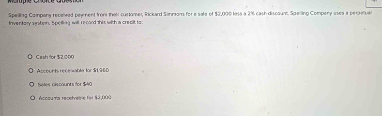 Multipie Choice
Spelling Company received payment from their customer, Rickard Simmons for a sale of $2,000 less a 2% cash discount. Spelling Company uses a perpetual
inventory system. Spelling will record this with a credit to:
Cash for $2,000
Accounts receivable for $1,960
Sales discounts for $40
Accounts receivable for $2,000