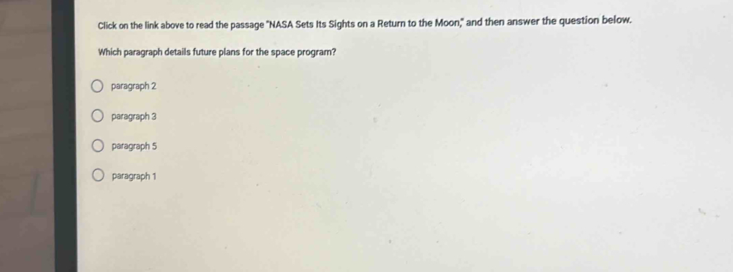 Click on the link above to read the passage "NASA Sets Its Sights on a Return to the Moon," and then answer the question below.
Which paragraph details future plans for the space program?
paragraph 2
paragraph 3
paragraph 5
paragraph 1