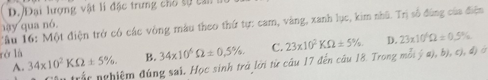 D. Đại lượng vật lí đặc trưng cho sự c an 
nay qua nó. Cầu 16: Một điện trở có các vòng màu theo thứ tự: cam, vàng, xanh lục, kim nhũ. Trị số đùng của điện
rở là 34* 10^2KOmega ± 5%.
B. 34* 10^6Omega ± 0,5% , C. 23* 10^2KOmega ± 5%. D. 23* 10^6Omega ± 0.5%
trắc nghiệm đúng sai. Học sinh trả lời từ câu 17 đến câu 18. Trong mỗt  a),b),c),d) ó
A.