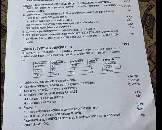 Execcise 1 : EnvironNEment numérique. sécurité informatique et multimédia PTS
* 1. Définir les termes et expressions suivants : intégrité, définition d'une image, 0.5a3=1.5pt
commande DOS.
2. Citer deux techniques de protection à utiliser pour protèger les données d'un ordinateur. 1pt
3. Ecrire la commande DOS permettant de: 0,5pt
3.1. Afficher l'aide de la commande « DIR » ;
3.2. Renommer le répertoire « Mathématiques » en « Informatique » ; 0.5pt
3.3. Créer le répertoire nommé « COURS » 0.5pl
4. Donner une procédure permeltant de créer un point de restauration. 1pt
5. Soit une caméra qui capture une image de définition 3840* 2160 pixels. Calculer la taile 1pt
en Méga-octets de cette Image sachant qu'un pixel utilise 24 bits et que 1K_D=1024
oclets.
Exercice II : SYSTEMES D'INFORMATION /6PTS
La conception et modélisation du Système d'information d'une boutique a donné lieu à
créan d'une base de données dont l'extrait de la table ARTICLES se présente comme
suit
1. Définir les termes suivants : information, table. 0.5* 2=1pt
2. Citer deux méthodes de conception d'un système d'information. 0.5* 2=1pt
3. Décrire deux intérêts d'un système d'information. 0.5* 2=1pt
4. Déterminer pour l'extrait de la table ARTICLES : 0,5pt
4.1. Le nombre d'enregistrements.
4.2. Le nombre de champs. 0,5pt
5. Proposer :
5.2. Une contrainte d'intégrité appropriée à la colonne Reference. 0,5pt
5.2. Un format de vaieur pour la colonne Quantite. 0,5pt
6. Représenter la table ARTICLES obtenue après avoir supprimé tous les articles qui 1pt
coûlent plus de 1000.