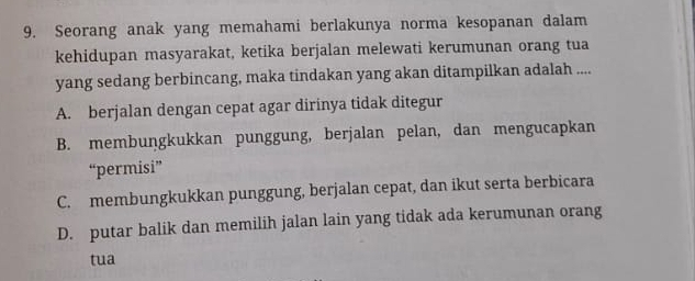 Seorang anak yang memahami berlakunya norma kesopanan dalam
kehidupan masyarakat, ketika berjalan melewati kerumunan orang tua
yang sedang berbincang, maka tindakan yang akan ditampilkan adalah ....
A. berjalan dengan cepat agar dirinya tidak ditegur
B. membungkukkan punggung, berjalan pelan, dan mengucapkan
“permisi”
C. membungkukkan punggung, berjalan cepat, dan ikut serta berbicara
D. putar balik dan memilih jalan lain yang tidak ada kerumunan orang
tua