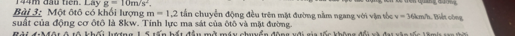 144m đầu tiên. Lay g=10m/s^2. 
Bài 3: Một ôtô có khối lượng m=1,2 tấn chuyển động đều trên mặt đường nằm ngang với vận tốc v=36km/h Biết công 
suất của động cơ ôtô là 8kw. Tính lực ma sát của ôtô và mặt đường. 
ài 4:Một ô tô khối lượng 1,5 tấn bắt đầu mở máy chuyển động với gia tốc không đổi và đạt vận tốc 18m/s say thờ