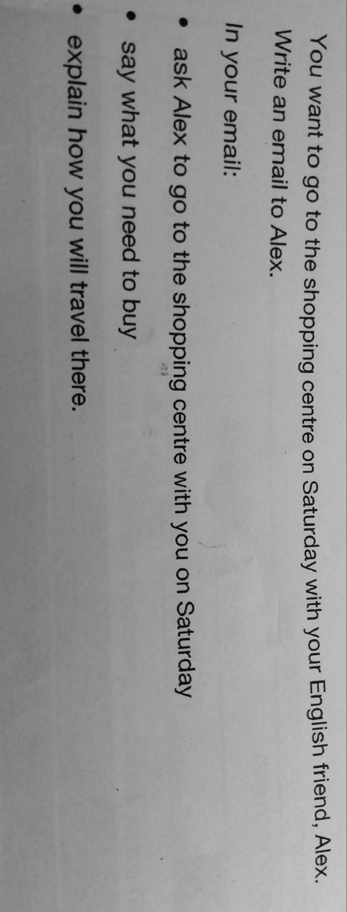 You want to go to the shopping centre on Saturday with your English friend, Alex. 
Write an email to Alex. 
In your email: 
ask Alex to go to the shopping centre with you on Saturday 
say what you need to buy 
explain how you will travel there.