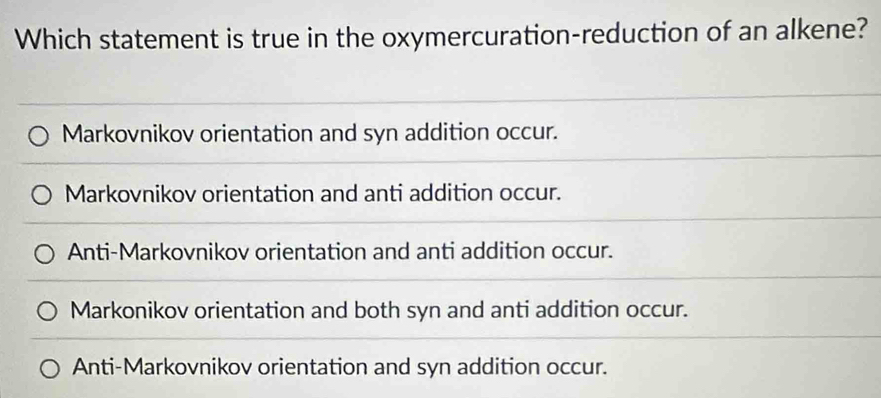 Which statement is true in the oxymercuration-reduction of an alkene?
Markovnikov orientation and syn addition occur.
Markovnikov orientation and anti addition occur.
Anti-Markovnikov orientation and anti addition occur.
Markonikov orientation and both syn and anti addition occur.
Anti-Markovnikov orientation and syn addition occur.