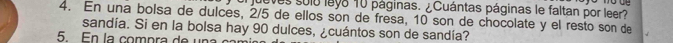 queves sulo leyo 10 páginas. ¿Cuántas páginas le faltan por leer? 
4. En una bolsa de dulces, 2/5 de ellos son de fresa, 10 son de chocolate y el resto son de 
sandía. Si en la bolsa hay 90 dulces, ¿cuántos son de sandía? 
5. En la compra de una