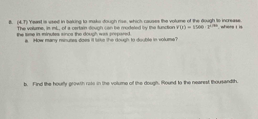 (4,7) Yeast is used in baking to make dough rise, which causes the volume of the dough to increase. 
The volume, in mL, of a certain dough can be modeled by the function V(t)=1500· 2^(t/80) , where is 
the time in minutes since the dough was prepared. 
a. How many minutes does it take the dough to double in volume? 
b. Find the hourly growth rate in the volume of the dough. Round to the nearest thousandth.