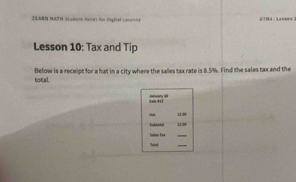 ZEARN MATH Student Notes for Oigital Lessons GTM4|Lesson 1 
Lesson 10: Tax and Tip 
Below is a receipt for a hat in a city where the sales tax rate is 8.5%. Find the sales tax and the 
total. 
January 30 
Sale #1S 
Hat 12.00
Subtotal 12.00
Sales Tax 
_ 
Total 
_