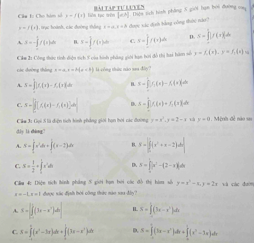 Bài Táp tự Luyện
Câu 1: Cho hàm số y=f(x) liên tụe trěn [a:b] Diện tích hình phẳng S giới hạn bởi đường con
y-f(x) , trục hoành, các đường thắng x=a,x=b được xác định bằng công thức não?
A. S=-∈t f(x)dx B, S=∈tlimits _0^(1f(x)dx C. S=∈t f(x)dx D. S=∈tlimits _a^b|f(x)|dx
Câu 2: Công thức tính diện tích S của hình phẳng giới hạn bởi đồ thị hai hàm số y=f_1)(x),y=f_2(x)_1
các đường thắng x=a,x=b(a là công thức nào sau đây?
A. S=∈t |f_1(x)-f_2(x)|dx S=∈t |f_2(x)-f_1(x)|dx
B.
C. S=[∈tlimits _0^k[f_1(x)-f_2(x)]dx D. S=∈tlimits _1^(3|f_1)(x)+f_2(x)|dx
Câu 3: Gọi S là diện tích hình phẳng giới hạn bởi các đường y=x^2,y=2-x và y=0 , Mệnh đề nào sa
đây là đūng?
A. S=∈tlimits _0^(1x^2)dx+∈tlimits _1^(2(x-2)dx S=|∈tlimits _0^1(x^2)+x-2)dx|
B.
C. S= 1/2 +∈tlimits _0^(1x^2)dx S=∈t _0|x^2-(2-x)|dx
D.
Câu 4: Diện tích hình phầng S giới hạn bởi các đồ thị hàm số y=x^3-x,y=2x và các đường
x=-1,x=1 được xác định bởi công thức nào sau đây?
A. S=∈t _(-1)^1(3x-x^3)dx|
B. S=∈t (3x-x^3)dx
C. S=∈tlimits _0^(6(x^3)-3x)dx+∈tlimits _0^(1(3x-x^3))dx D. S=∈tlimits _(-1)^0(3x-x^3)dx+∈tlimits _0^(1(x^3)-3x)dx