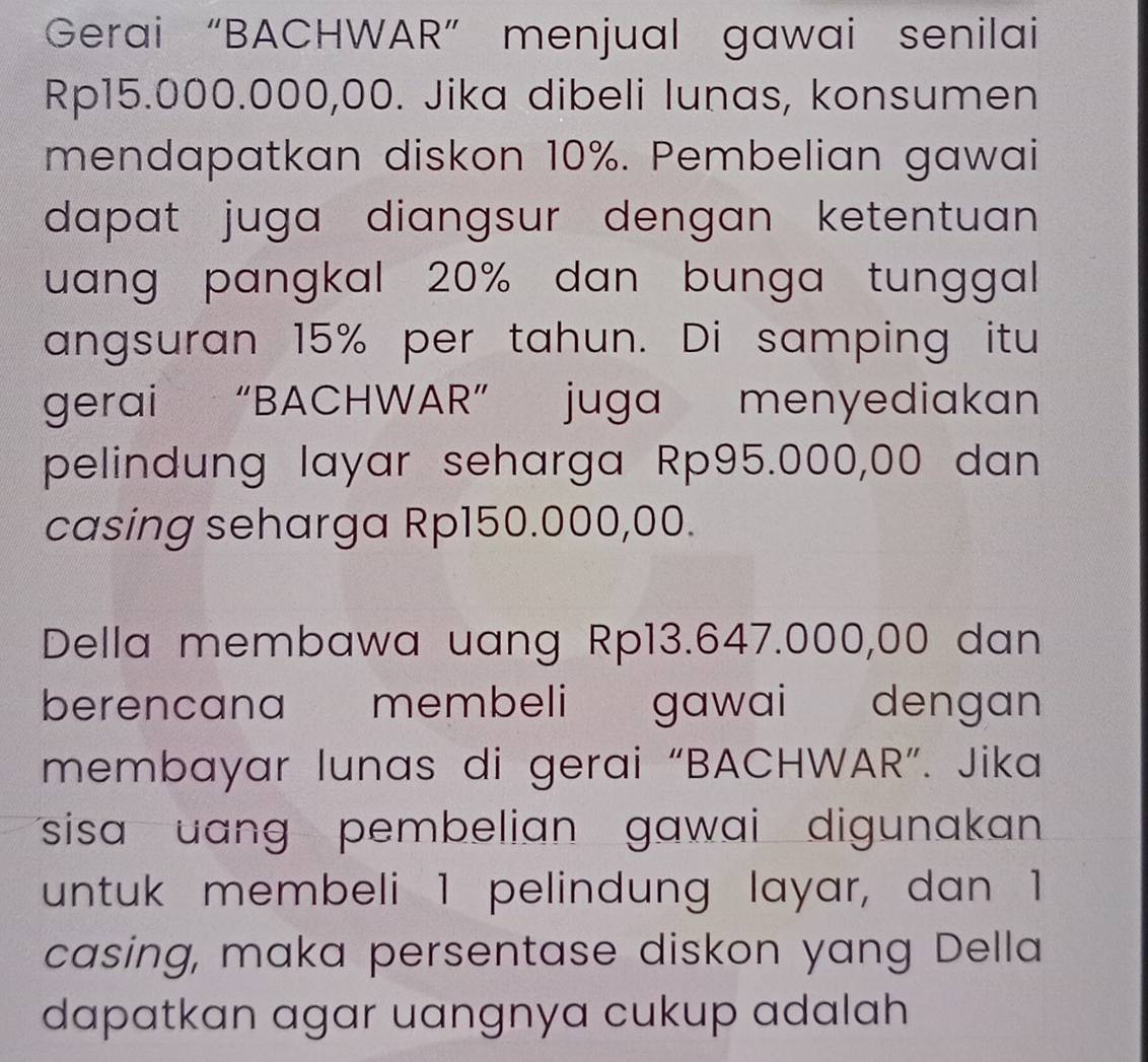 Gerai “BACHWAR” menjual gawai senilai
Rp15.000.000,00. Jika dibeli lunas, konsumen 
mendapatkan diskon 10%. Pembelian gawai 
dapat juga diangsur dengan ketentuan . 
uang pangkal 20% dan bunga tunggal 
angsuran 15% per tahun. Di samping itu 
gerai “BACHWAR” juga menyediakan 
pelindung layar seharga Rp95.000,00 dan 
casing seharga Rp150.000,00. 
Della membawa uang Rp13.647.000,00 dan 
berencana membeli gawai dengan 
membayar lunas di gerai “BACHWAR”. Jika 
sisa uang pembelian gawai digunakan 
untuk membeli 1 pelindung layar, dan 1
casing, maka persentase diskon yang Della 
dapatkan agar uangnya cukup adalah