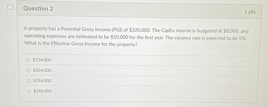 A property has a Potential Gross Income (PGI) of $320,000. The CapEx reserve is budgeted at $8,000, and
operating expenses are estimated to be $50,000 for the first year. The vacancy rate is expected to be 5%.
What is the Effective Gross Income for the property?
$254,000
$304,000
$296,000
$246,000